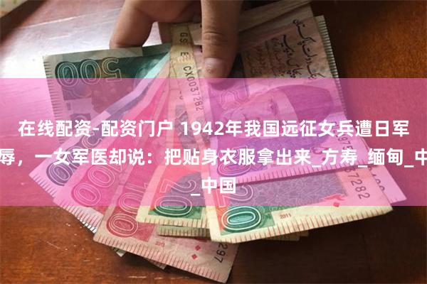 在线配资-配资门户 1942年我国远征女兵遭日军欺辱，一女军医却说：把贴身衣服拿出来_方寿_缅甸_中国