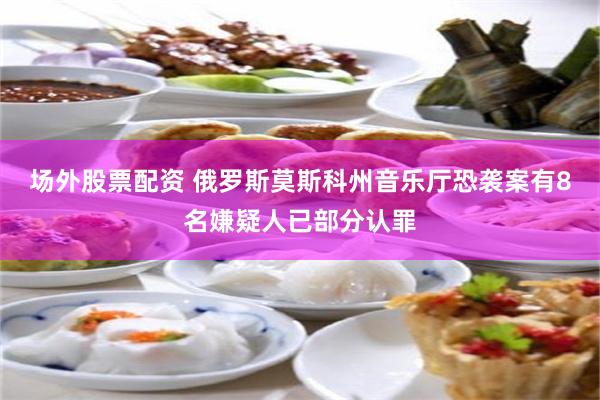 场外股票配资 俄罗斯莫斯科州音乐厅恐袭案有8名嫌疑人已部分认罪