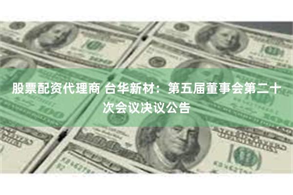 股票配资代理商 台华新材：第五届董事会第二十次会议决议公告