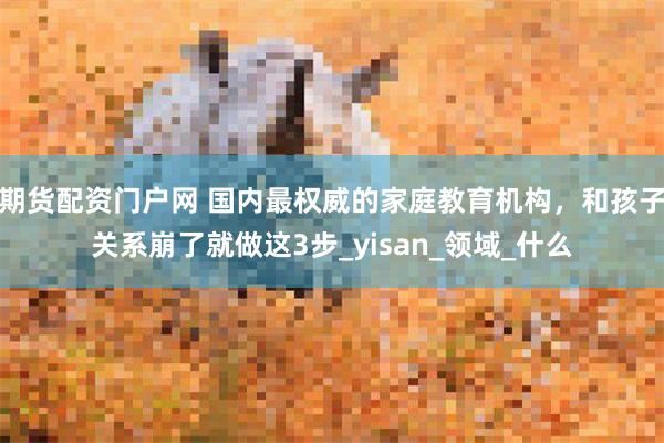 期货配资门户网 国内最权威的家庭教育机构，和孩子关系崩了就做这3步_yisan_领域_什么
