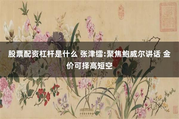 股票配资杠杆是什么 张津镭:聚焦鲍威尔讲话 金价可择高短空