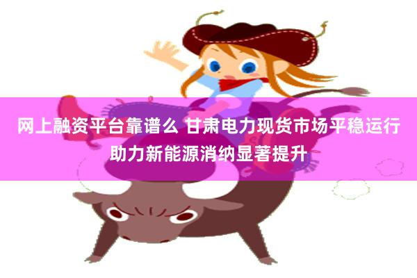 网上融资平台靠谱么 甘肃电力现货市场平稳运行助力新能源消纳显著提升