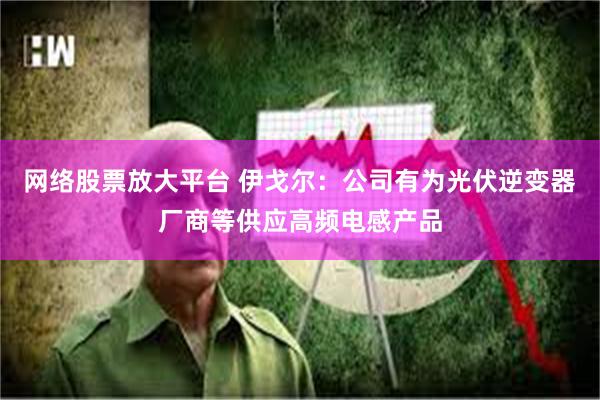 网络股票放大平台 伊戈尔：公司有为光伏逆变器厂商等供应高频电感产品