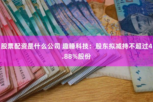 股票配资是什么公司 趣睡科技：股东拟减持不超过4.88%股份