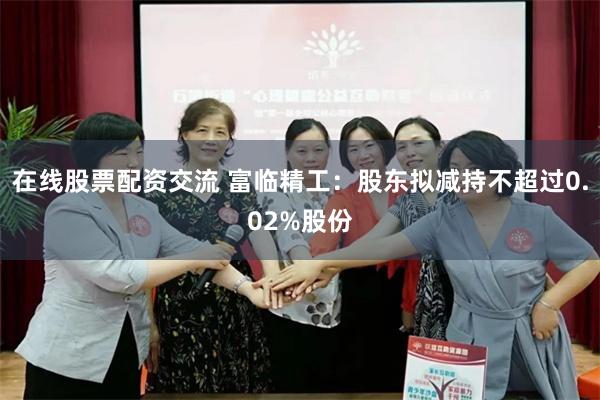 在线股票配资交流 富临精工：股东拟减持不超过0.02%股份